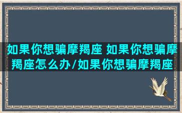 如果你想骗摩羯座 如果你想骗摩羯座怎么办/如果你想骗摩羯座 如果你想骗摩羯座怎么办-我的网站